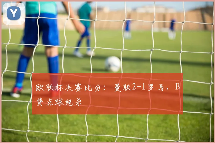 欧联杯决赛比分：曼联2-1罗马，B费点球绝杀