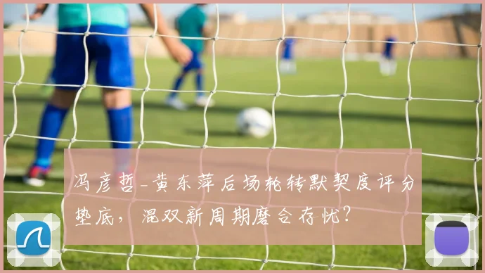 冯彦哲_黄东萍后场轮转默契度评分垫底，混双新周期磨合存忧？