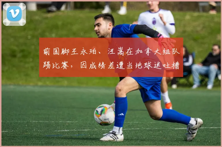 前国脚王永珀、汪嵩在加拿大组队踢比赛，因成绩差遭当地球迷吐槽